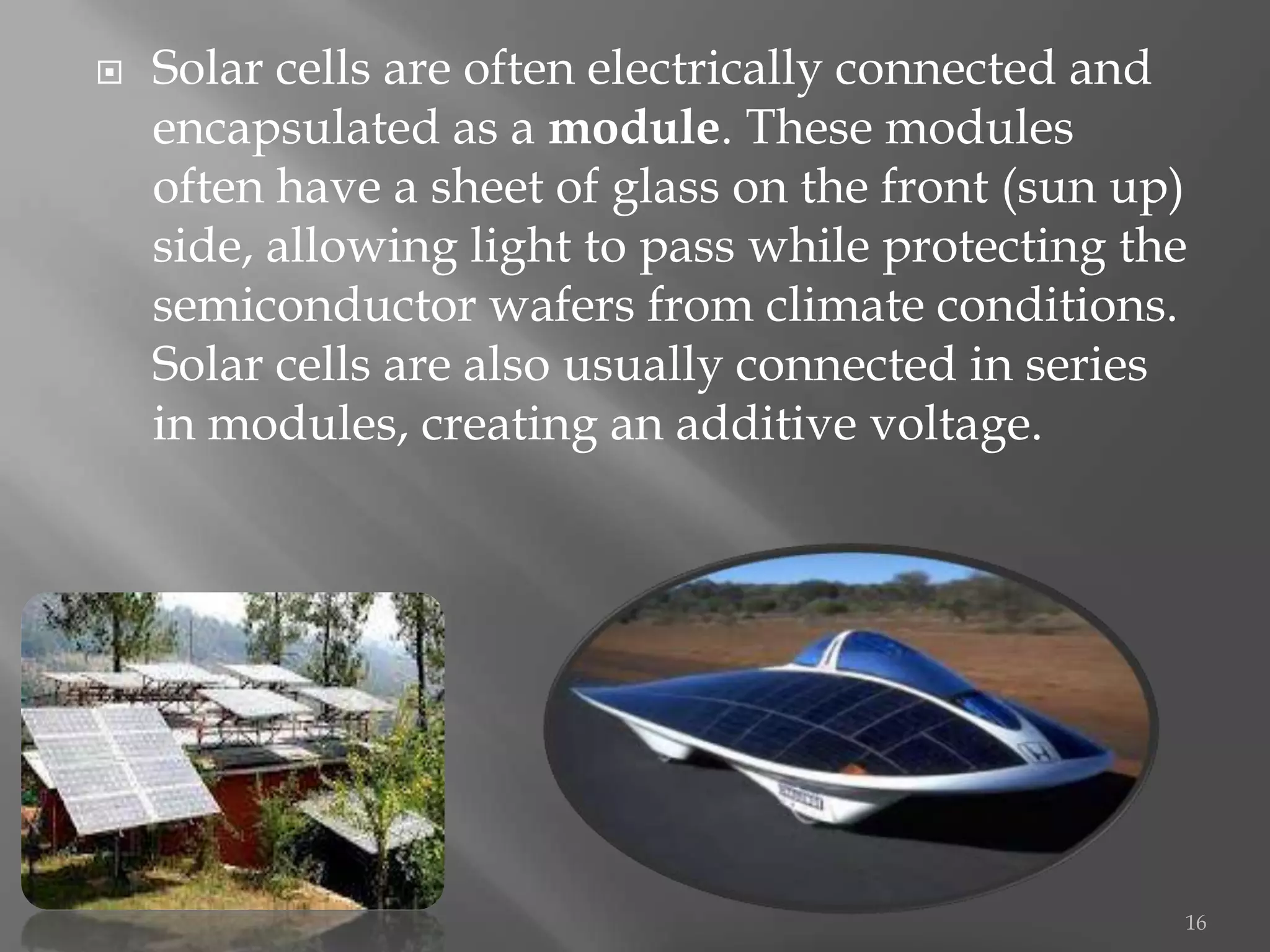    Solar cells are often electrically connected and
    encapsulated as a module. These modules
    often have a sheet of glass on the front (sun up)
    side, allowing light to pass while protecting the
    semiconductor wafers from climate conditions.
    Solar cells are also usually connected in series
    in modules, creating an additive voltage.




                                                    16
 