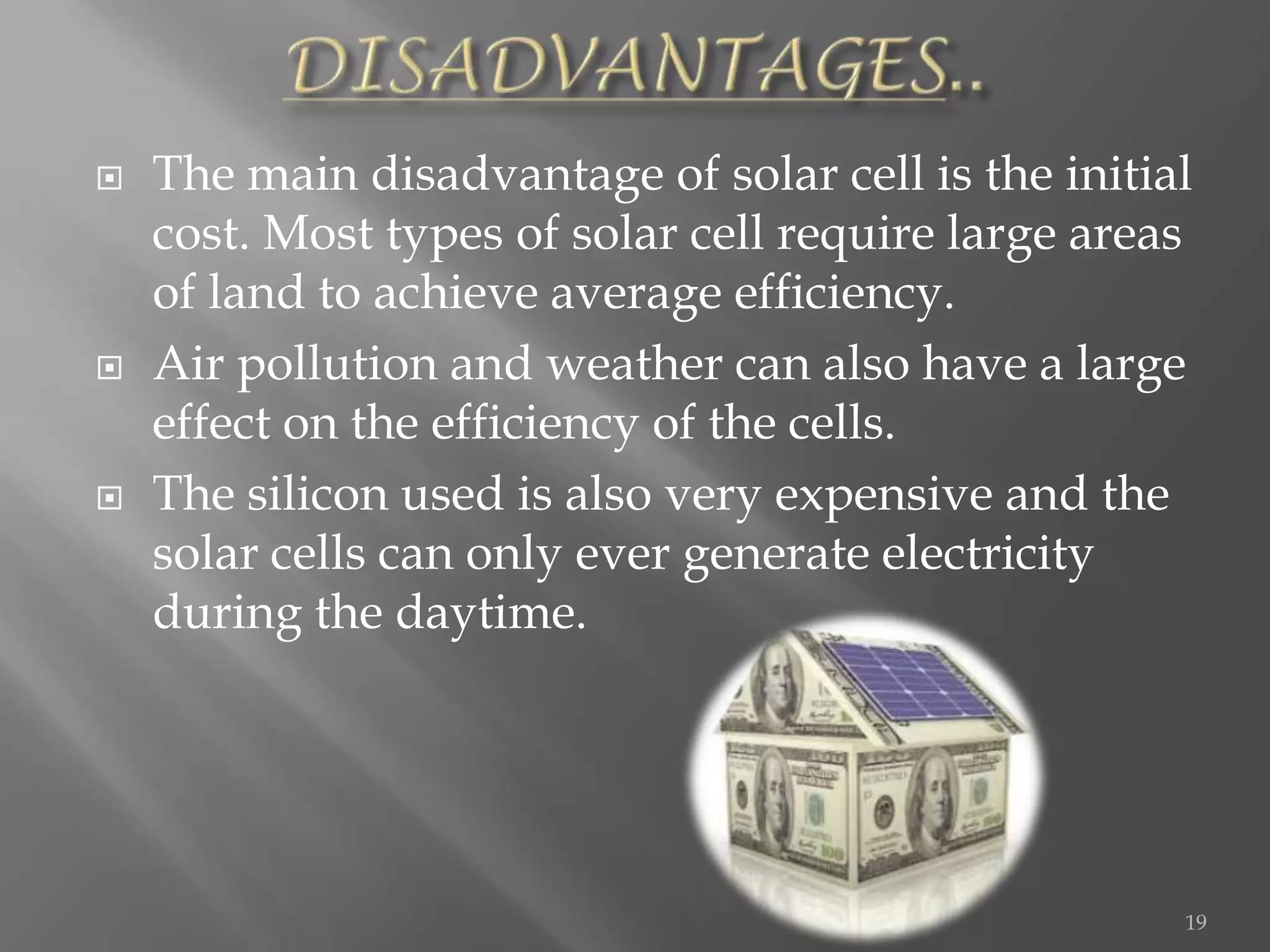    The main disadvantage of solar cell is the initial
    cost. Most types of solar cell require large areas
    of land to achieve average efficiency.
   Air pollution and weather can also have a large
    effect on the efficiency of the cells.
   The silicon used is also very expensive and the
    solar cells can only ever generate electricity
    during the daytime.




                                                     19
 