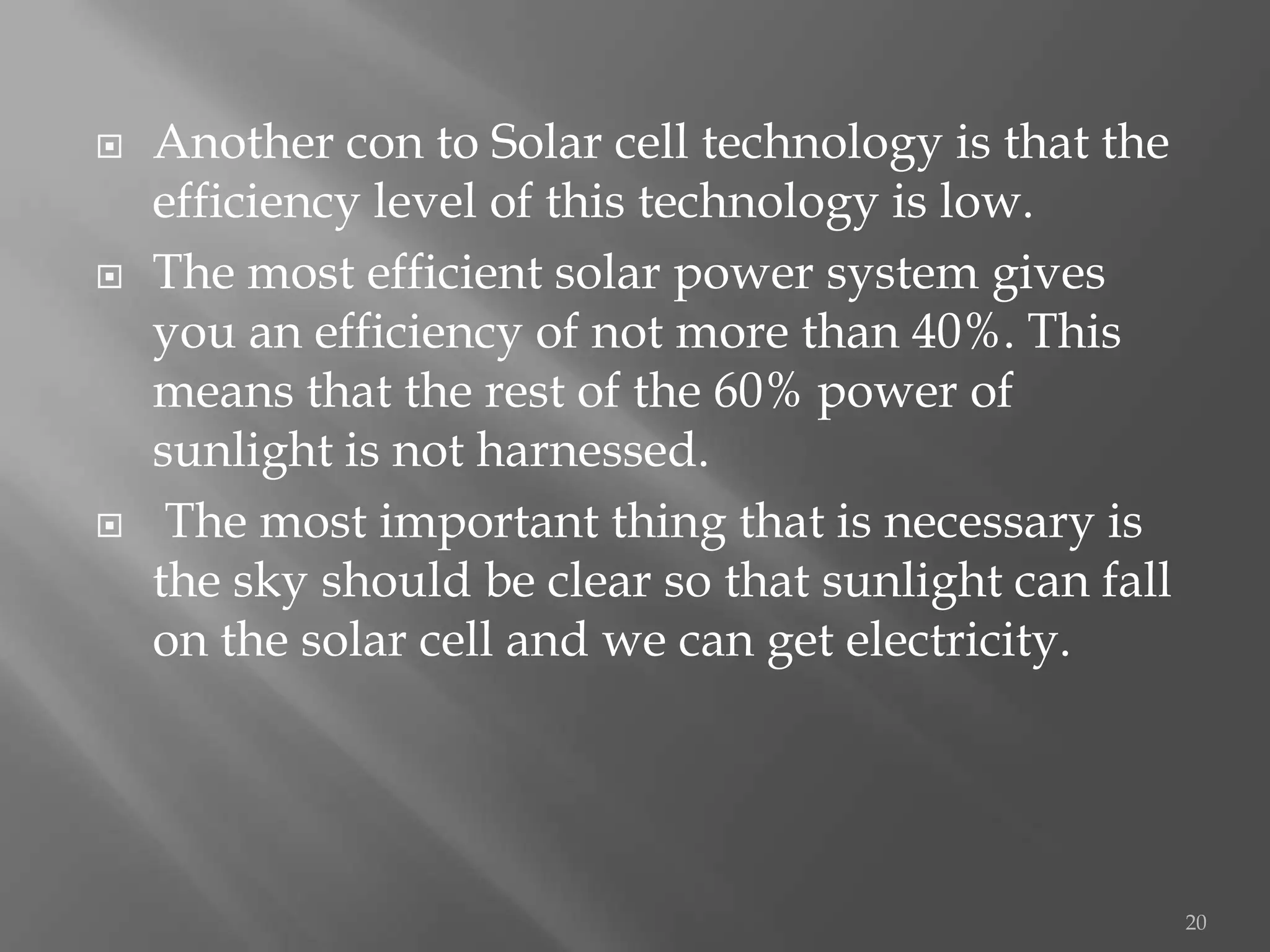    Another con to Solar cell technology is that the
    efficiency level of this technology is low.
   The most efficient solar power system gives
    you an efficiency of not more than 40%. This
    means that the rest of the 60% power of
    sunlight is not harnessed.
    The most important thing that is necessary is
    the sky should be clear so that sunlight can fall
    on the solar cell and we can get electricity.




                                                        20
 