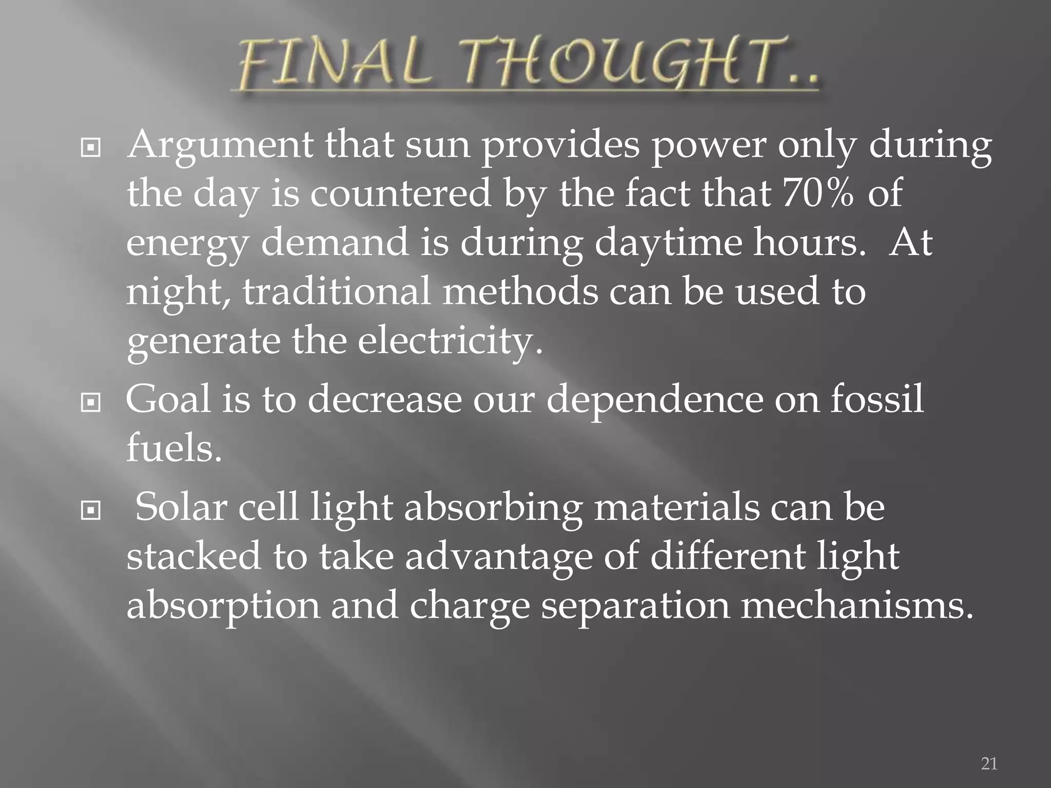    Argument that sun provides power only during
    the day is countered by the fact that 70% of
    energy demand is during daytime hours. At
    night, traditional methods can be used to
    generate the electricity.
   Goal is to decrease our dependence on fossil
    fuels.
    Solar cell light absorbing materials can be
    stacked to take advantage of different light
    absorption and charge separation mechanisms.


                                               21
 