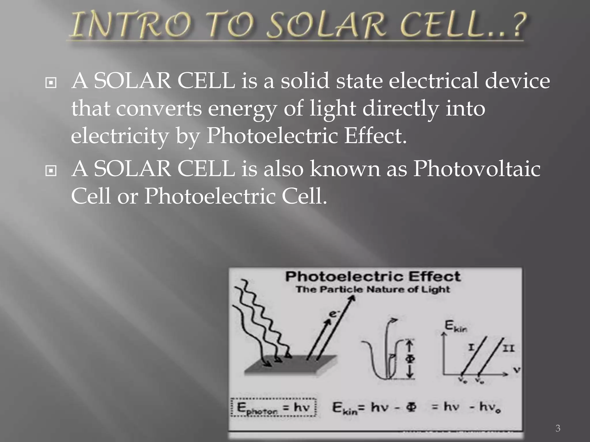    A SOLAR CELL is a solid state electrical device
    that converts energy of light directly into
    electricity by Photoelectric Effect.
   A SOLAR CELL is also known as Photovoltaic
    Cell or Photoelectric Cell.




                                                      3
 