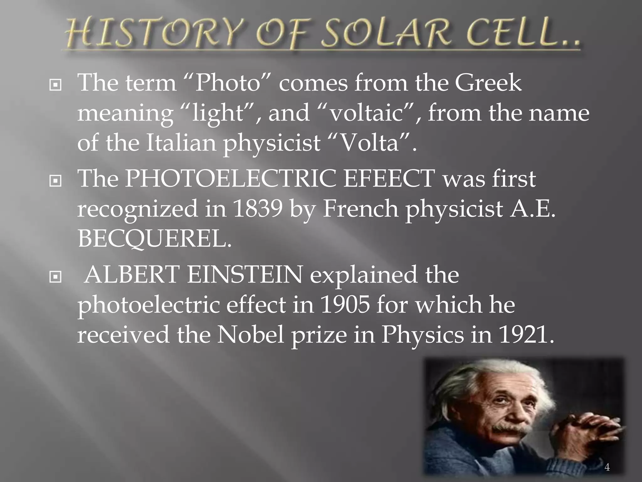    The term “Photo” comes from the Greek
    meaning “light”, and “voltaic”, from the name
    of the Italian physicist “Volta”.
   The PHOTOELECTRIC EFEECT was first
    recognized in 1839 by French physicist A.E.
    BECQUEREL.
    ALBERT EINSTEIN explained the
    photoelectric effect in 1905 for which he
    received the Nobel prize in Physics in 1921.




                                                    4
 