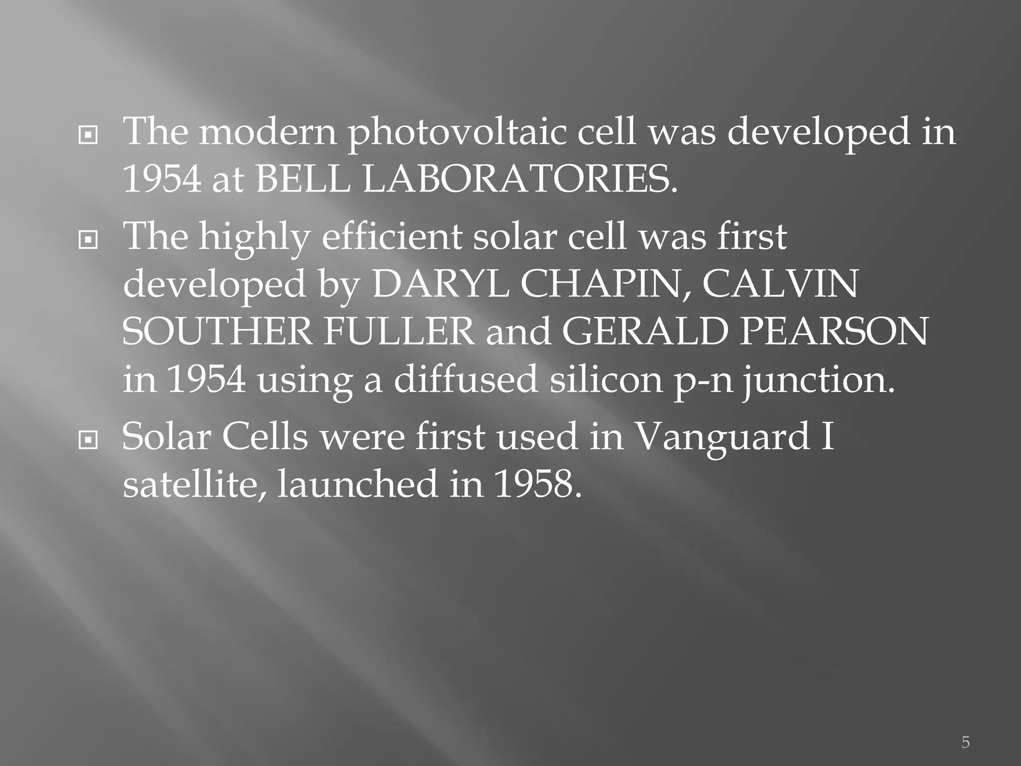    The modern photovoltaic cell was developed in
    1954 at BELL LABORATORIES.
   The highly efficient solar cell was first
    developed by DARYL CHAPIN, CALVIN
    SOUTHER FULLER and GERALD PEARSON
    in 1954 using a diffused silicon p-n junction.
   Solar Cells were first used in Vanguard I
    satellite, launched in 1958.




                                                     5
 