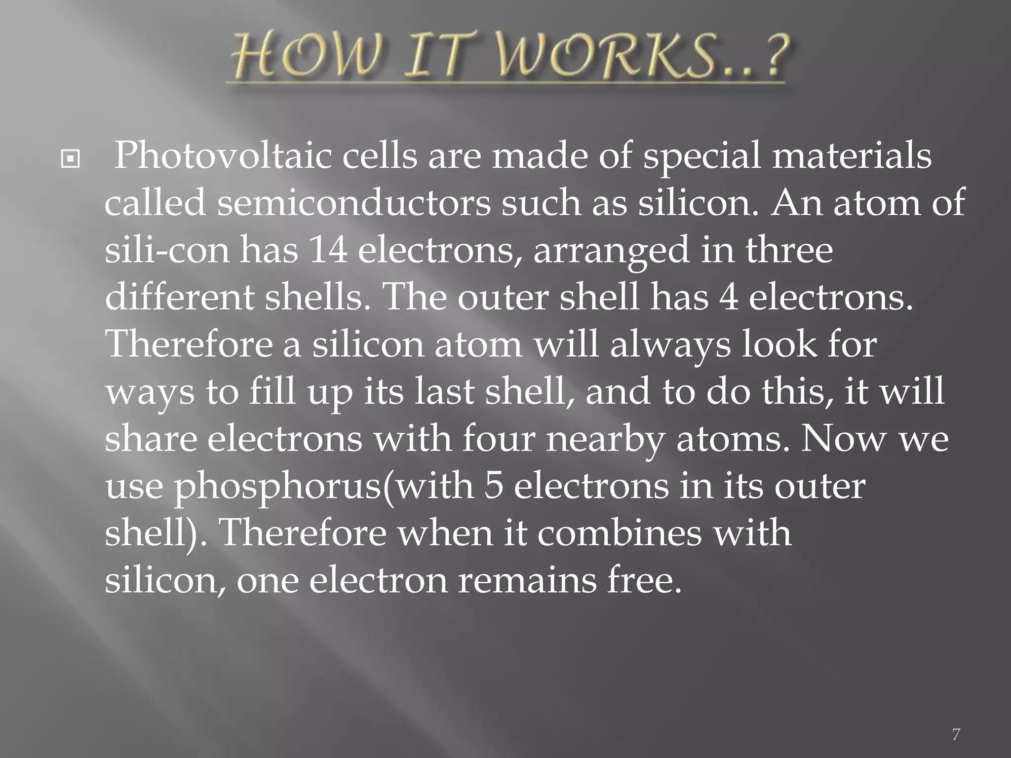     Photovoltaic cells are made of special materials
    called semiconductors such as silicon. An atom of
    sili-con has 14 electrons, arranged in three
    different shells. The outer shell has 4 electrons.
    Therefore a silicon atom will always look for
    ways to fill up its last shell, and to do this, it will
    share electrons with four nearby atoms. Now we
    use phosphorus(with 5 electrons in its outer
    shell). Therefore when it combines with
    silicon, one electron remains free.


                                                          7
 