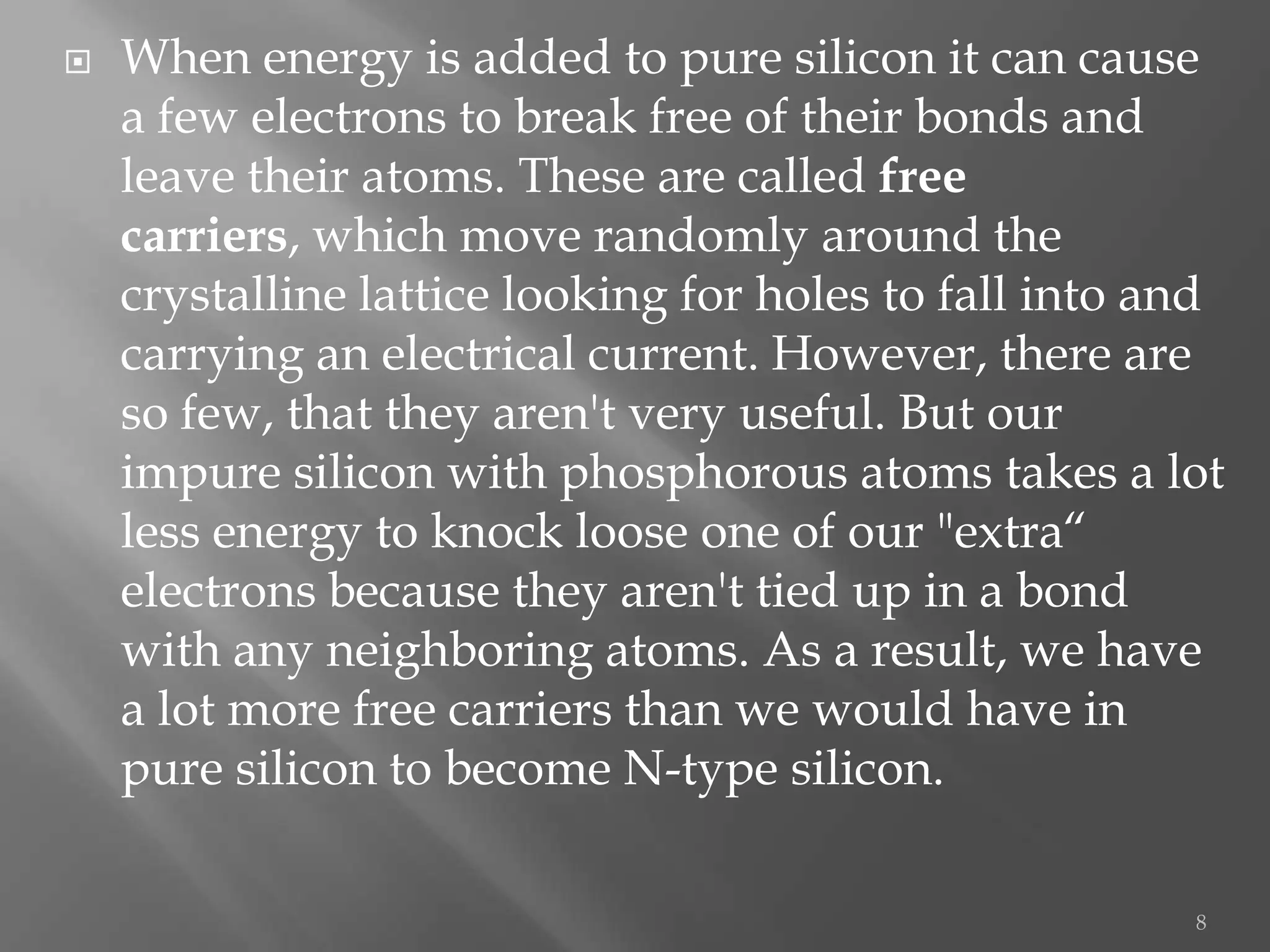    When energy is added to pure silicon it can cause
    a few electrons to break free of their bonds and
    leave their atoms. These are called free
    carriers, which move randomly around the
    crystalline lattice looking for holes to fall into and
    carrying an electrical current. However, there are
    so few, that they aren't very useful. But our
    impure silicon with phosphorous atoms takes a lot
    less energy to knock loose one of our "extra“
    electrons because they aren't tied up in a bond
    with any neighboring atoms. As a result, we have
    a lot more free carriers than we would have in
    pure silicon to become N-type silicon.

                                                        8
 