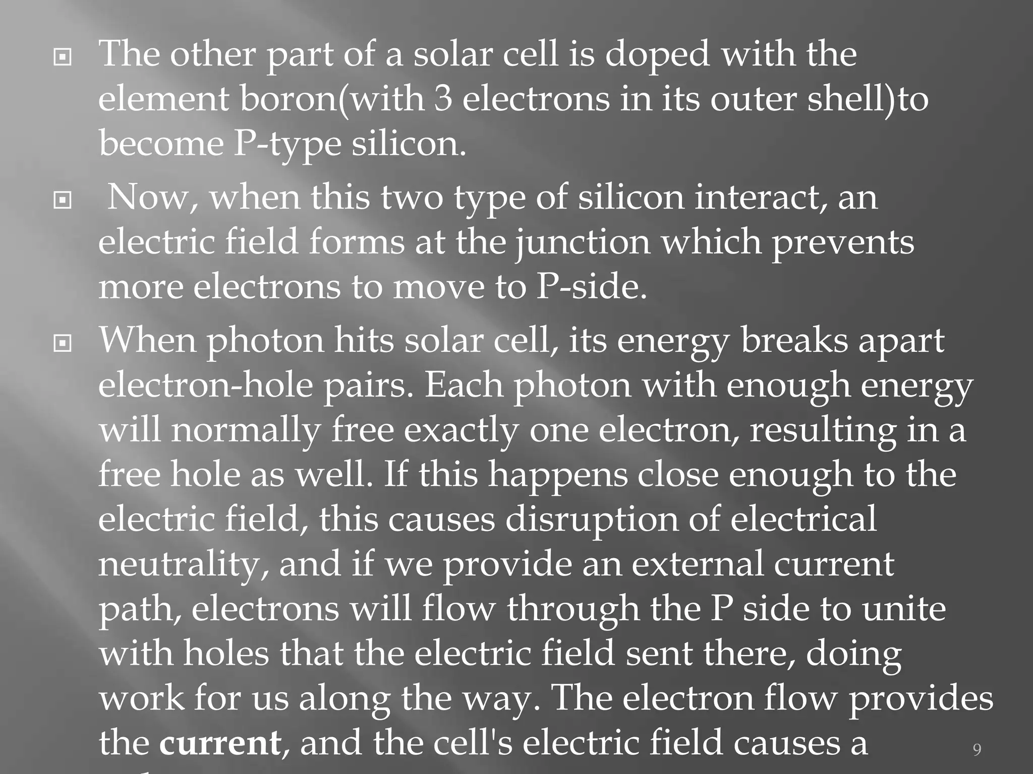    The other part of a solar cell is doped with the
    element boron(with 3 electrons in its outer shell)to
    become P-type silicon.
    Now, when this two type of silicon interact, an
    electric field forms at the junction which prevents
    more electrons to move to P-side.
   When photon hits solar cell, its energy breaks apart
    electron-hole pairs. Each photon with enough energy
    will normally free exactly one electron, resulting in a
    free hole as well. If this happens close enough to the
    electric field, this causes disruption of electrical
    neutrality, and if we provide an external current
    path, electrons will flow through the P side to unite
    with holes that the electric field sent there, doing
    work for us along the way. The electron flow provides
    the current, and the cell's electric field causes a     9
 