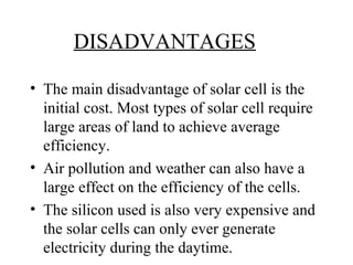 DISADVANTAGES
• The main disadvantage of solar cell is the
initial cost. Most types of solar cell require
large areas of land to achieve average
efficiency.
• Air pollution and weather can also have a
large effect on the efficiency of the cells.
• The silicon used is also very expensive and
the solar cells can only ever generate
electricity during the daytime.
 