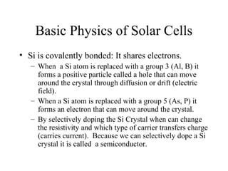 Basic Physics of Solar Cells
• Si is covalently bonded: It shares electrons.
– When a Si atom is replaced with a group 3 (...
