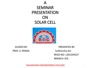 A
SEMINAR
PRESENTATION
ON
SOLAR CELL
GUIDED BY: PRESENTED BY:
PROF. S. PANDA. Sudhanshu jha
REGD NO: 1201294227
BRANCH: ECE
RAAJDHANI ENGINEERING COLLEGE 1
 