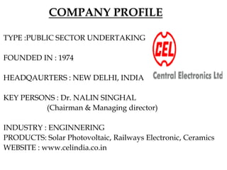 COMPANY PROFILE
TYPE :PUBLIC SECTOR UNDERTAKING(PSU)
FOUNDED IN : 1974
HEADQAURTERS : NEW DELHI, INDIA
KEY PERSONS : Dr. NALIN SINGHAL
(Chairman & Managing director)
INDUSTRY : ENGINNERING
PRODUCTS: Solar Photovoltaic, Railways Electronic, Ceramics
WEBSITE : www.celindia.co.in
 