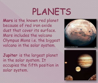 Mars is the known red planet
because of red iron oxide
dust that cover its surface.
Mars includes the volcano
Olympus Mons i.e. the biggest
volcano in the solar system.
Jupiter is the largest planet
in the solar system. It
occupies the fifth position in
solar system.
 