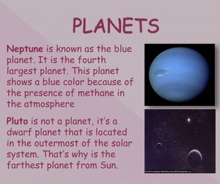 Neptune is known as the blue
planet. It is the fourth
largest planet. This planet
shows a blue color because of
the presence of methane in
the atmosphere
Pluto is not a planet, it’s a
dwarf planet that is located
in the outermost of the solar
system. That’s why is the
farthest planet from Sun.
 