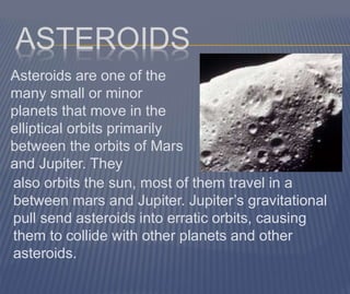 ASTEROIDS
Asteroids are one of the
many small or minor
planets that move in the
elliptical orbits primarily
between the orbits of Mars
and Jupiter. They
also orbits the sun, most of them travel in a
between mars and Jupiter. Jupiter’s gravitational
pull send asteroids into erratic orbits, causing
them to collide with other planets and other
asteroids.
 