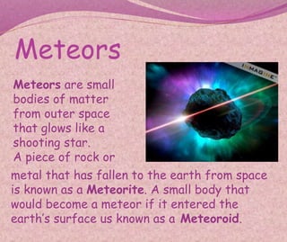 Meteors
Meteors are small
bodies of matter
from outer space
that glows like a
shooting star.
A piece of rock or
metal that has fallen to the earth from space
is known as a Meteorite. A small body that
would become a meteor if it entered the
earth’s surface us known as a Meteoroid.
 