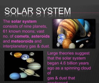 SOLAR SYSTEM
The solar system
consists of nine planets,
61 known moons; vast
no. of comets, asteroids
and meteoroids and
interplanetary gas & dust.
Large theories suggest
that the solar system
began 4.6 billion years
ago as a spinning cloud
of
gas & dust that
 