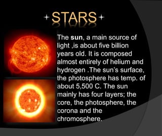 STARS
The sun, a main source of
light ,is about five billion
years old. It is composed
almost entirely of helium and
hydrogen .The sun’s surface,
the photosphere has temp. of
about 5,500 C. The sun
mainly has four layers; the
core, the photosphere, the
corona and the
chromosphere.
 