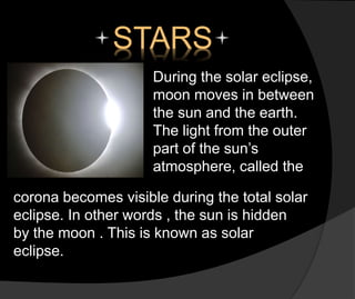 STARS
During the solar eclipse,
moon moves in between
the sun and the earth.
The light from the outer
part of the sun’s
atmosphere, called the
corona becomes visible during the total solar
eclipse. In other words , the sun is hidden
by the moon . This is known as solar
eclipse.
 