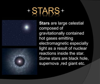 STARS
Stars are large celestial
composed of
gravitationally contained
hot gases emitting
electromagnetic especially
light as a result of nuclear
reactions inside the star.
Some stars are black hole,
supernova ,red giant etc.
 