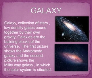 Galaxy, collection of stars ,
low density gases bound
together by their own
gravity. Galaxies are the
building blocks of the
universe. The first picture
shows the Andromeda
galaxy and the second
picture shows the
Milky way galaxy , in which
the solar system is situated.
 