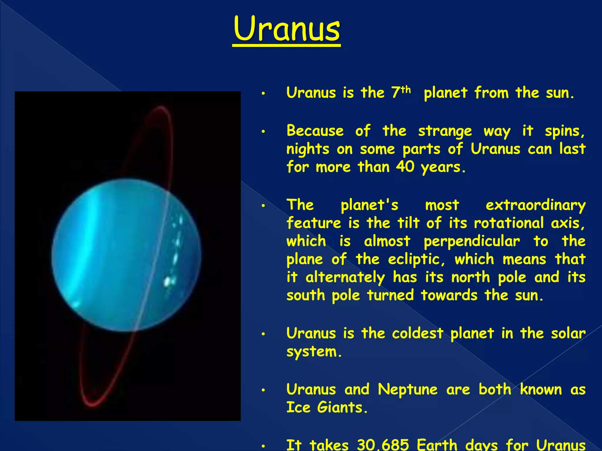 • Uranus is the 7th planet from the sun.
• Because of the strange way it spins,
nights on some parts of Uranus can last
for more than 40 years.
• The planet's most extraordinary
feature is the tilt of its rotational axis,
which is almost perpendicular to the
plane of the ecliptic, which means that
it alternately has its north pole and its
south pole turned towards the sun.
• Uranus is the coldest planet in the solar
system.
• Uranus and Neptune are both known as
Ice Giants.
• It takes 30,685 Earth days for Uranus
Uranus
 