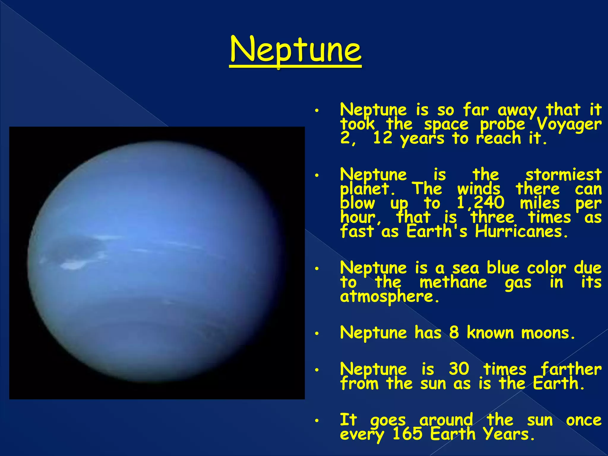 • Neptune is so far away that it
took the space probe Voyager
2, 12 years to reach it.
• Neptune is the stormiest
planet. The winds there can
blow up to 1,240 miles per
hour, that is three times as
fast as Earth's Hurricanes.
• Neptune is a sea blue color due
to the methane gas in its
atmosphere.
• Neptune has 8 known moons.
• Neptune is 30 times farther
from the sun as is the Earth.
• It goes around the sun once
every 165 Earth Years.
Neptune
 