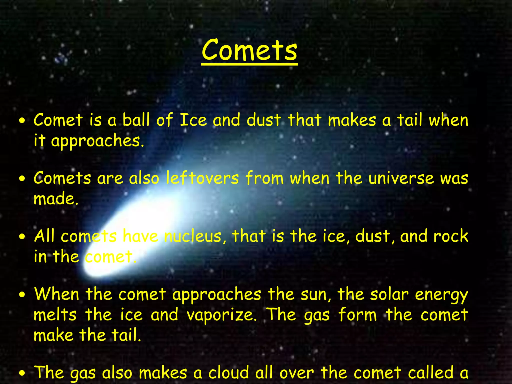 Comets
 Comet is a ball of Ice and dust that makes a tail when
it approaches.
 Comets are also leftovers from when the universe was
made.
 All comets have nucleus, that is the ice, dust, and rock
in the comet.
 When the comet approaches the sun, the solar energy
melts the ice and vaporize. The gas form the comet
make the tail.
 The gas also makes a cloud all over the comet called a
 