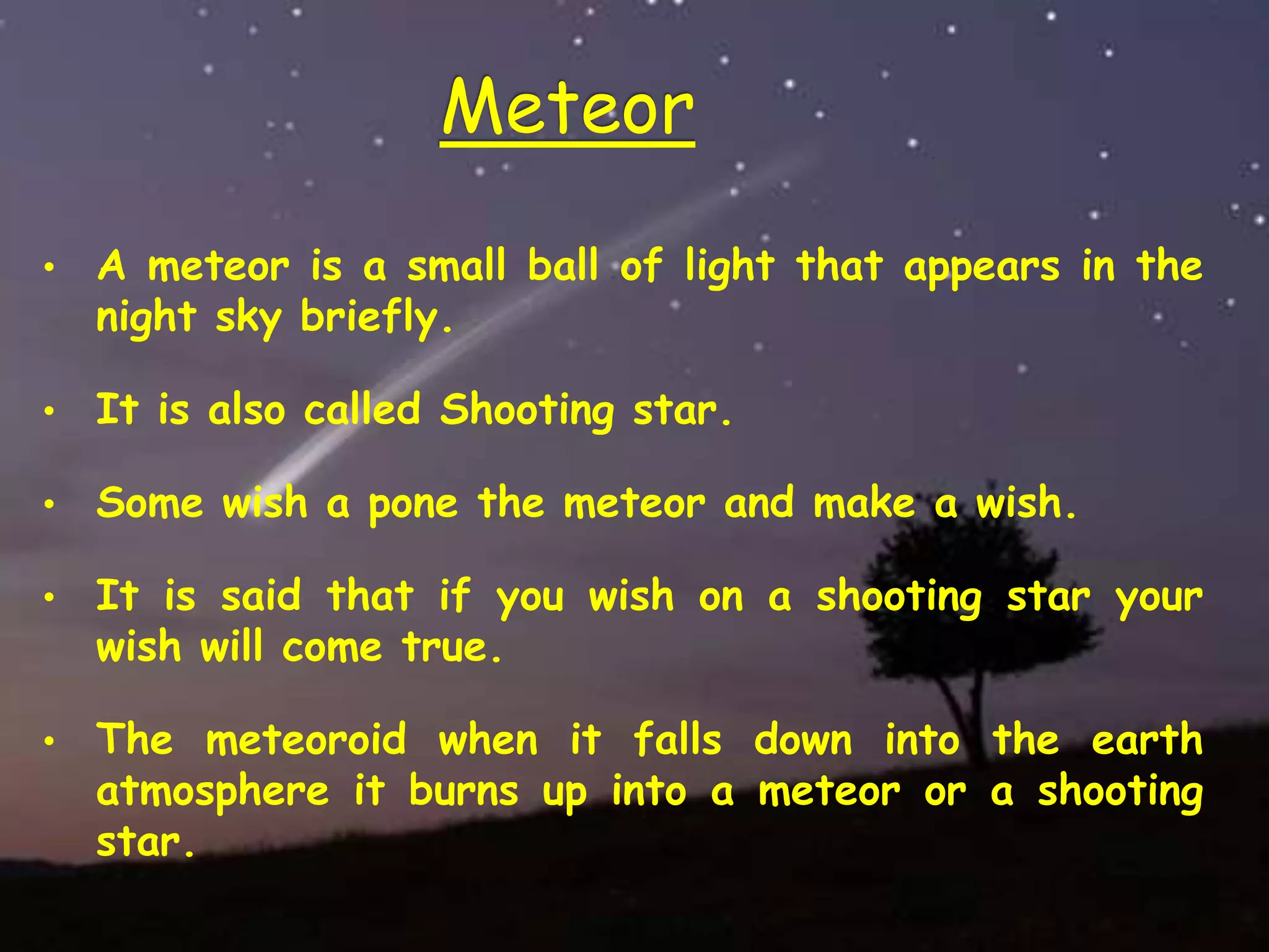 Meteor
• A meteor is a small ball of light that appears in the
night sky briefly.
• It is also called Shooting star.
• Some wish a pone the meteor and make a wish.
• It is said that if you wish on a shooting star your
wish will come true.
• The meteoroid when it falls down into the earth
atmosphere it burns up into a meteor or a shooting
star.
 