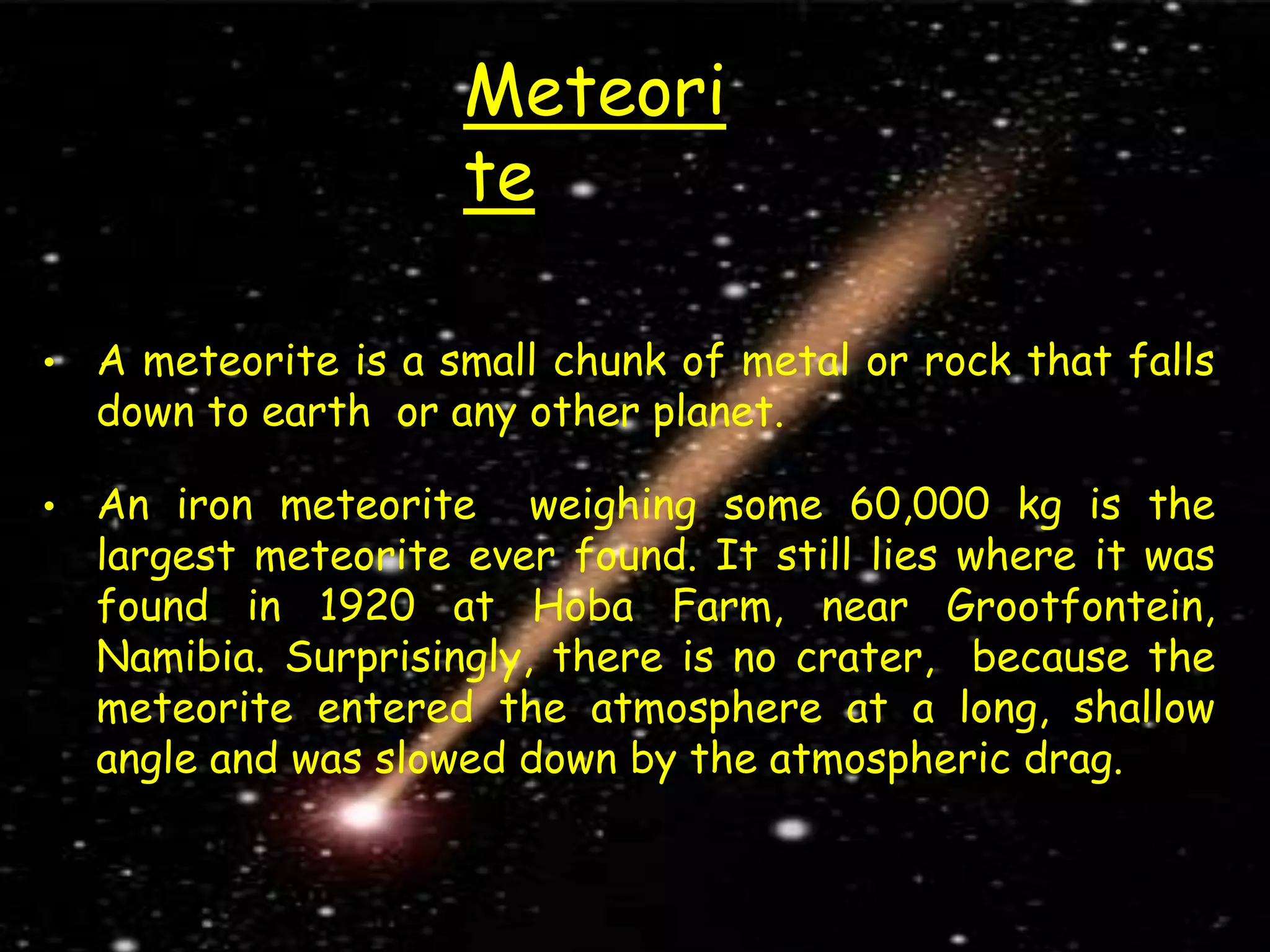 Meteori
te
• A meteorite is a small chunk of metal or rock that falls
down to earth or any other planet.
• An iron meteorite weighing some 60,000 kg is the
largest meteorite ever found. It still lies where it was
found in 1920 at Hoba Farm, near Grootfontein,
Namibia. Surprisingly, there is no crater, because the
meteorite entered the atmosphere at a long, shallow
angle and was slowed down by the atmospheric drag.
 