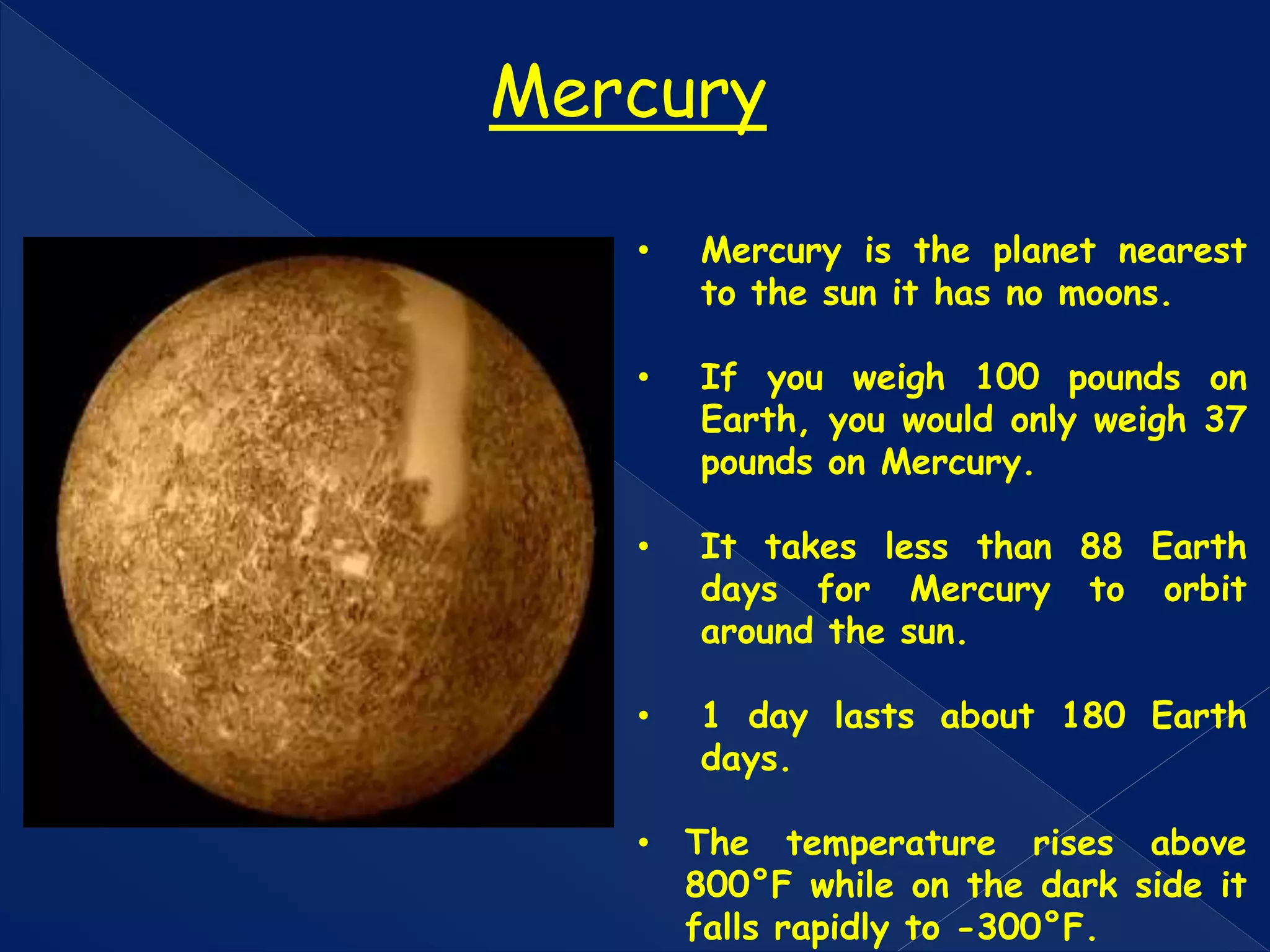 • Mercury is the planet nearest
to the sun it has no moons.
• If you weigh 100 pounds on
Earth, you would only weigh 37
pounds on Mercury.
• It takes less than 88 Earth
days for Mercury to orbit
around the sun.
• 1 day lasts about 180 Earth
days.
• The temperature rises above
800°F while on the dark side it
falls rapidly to -300°F.
Mercury
 