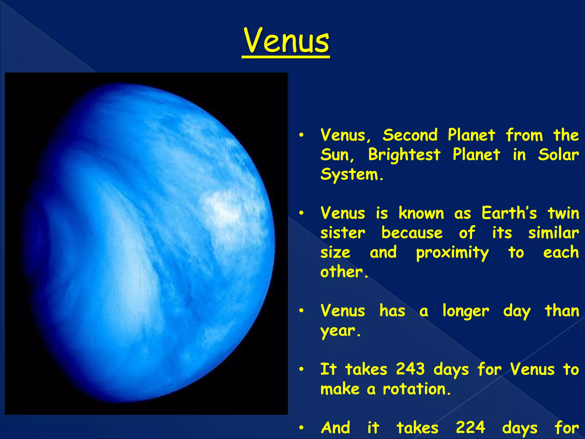 • Venus, Second Planet from the
Sun, Brightest Planet in Solar
System.
• Venus is known as Earth’s twin
sister because of its similar
size and proximity to each
other.
• Venus has a longer day than
year.
• It takes 243 days for Venus to
make a rotation.
• And it takes 224 days for
Venus
 