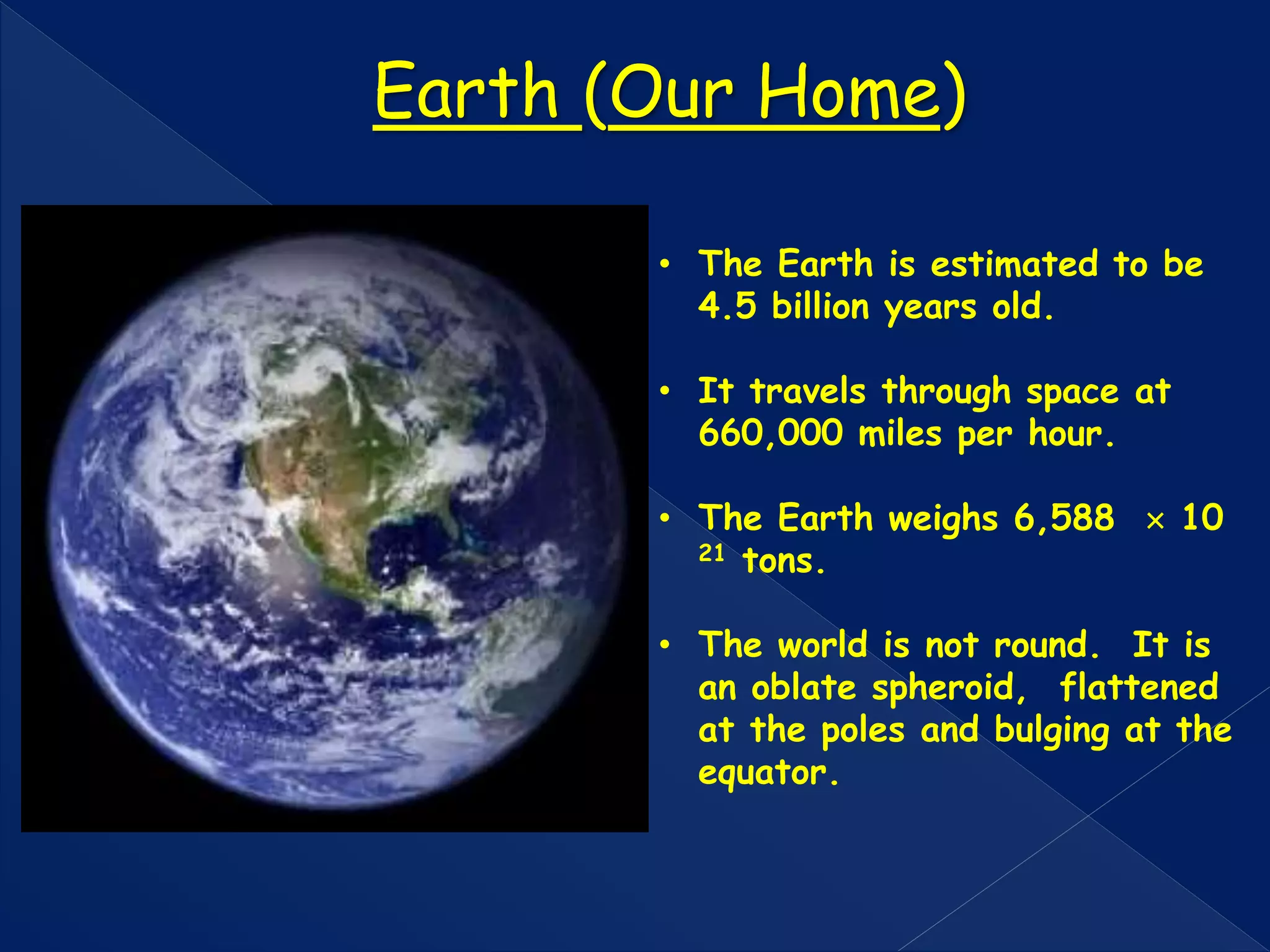 • The Earth is estimated to be
4.5 billion years old.
• It travels through space at
660,000 miles per hour.
• The Earth weighs 6,588  10
21 tons.
• The world is not round. It is
an oblate spheroid, flattened
at the poles and bulging at the
equator.
Earth (Our Home)
 