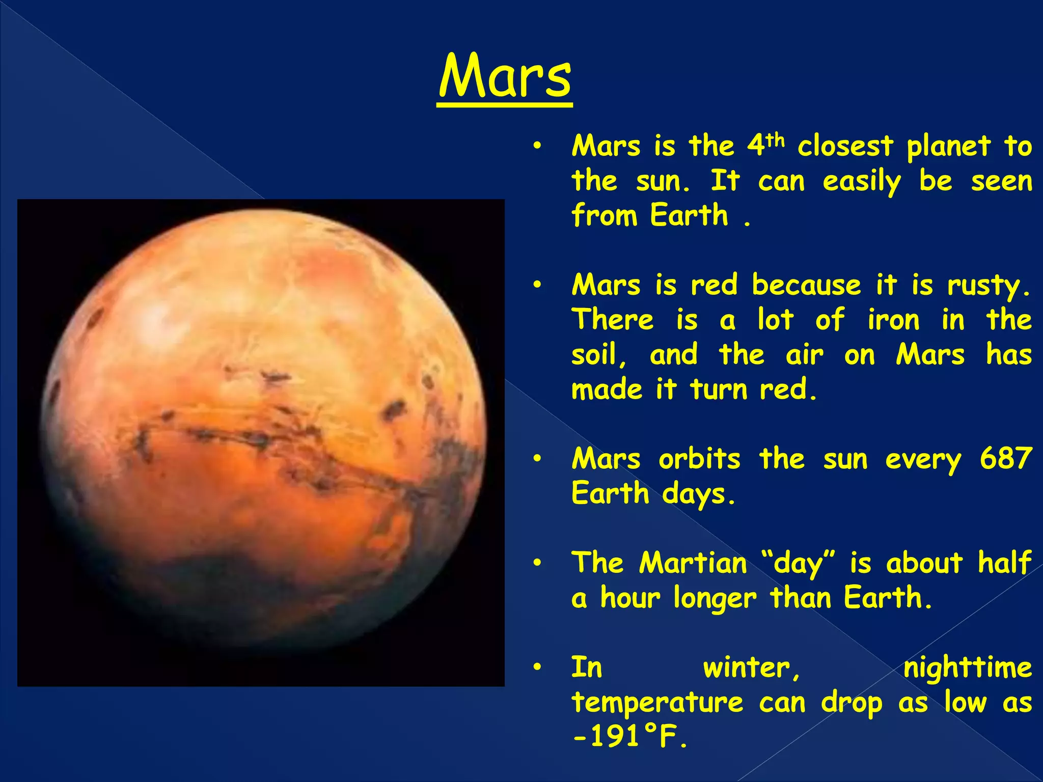 • Mars is the 4th closest planet to
the sun. It can easily be seen
from Earth .
• Mars is red because it is rusty.
There is a lot of iron in the
soil, and the air on Mars has
made it turn red.
• Mars orbits the sun every 687
Earth days.
• The Martian “day” is about half
a hour longer than Earth.
• In winter, nighttime
temperature can drop as low as
-191°F.
Mars
 