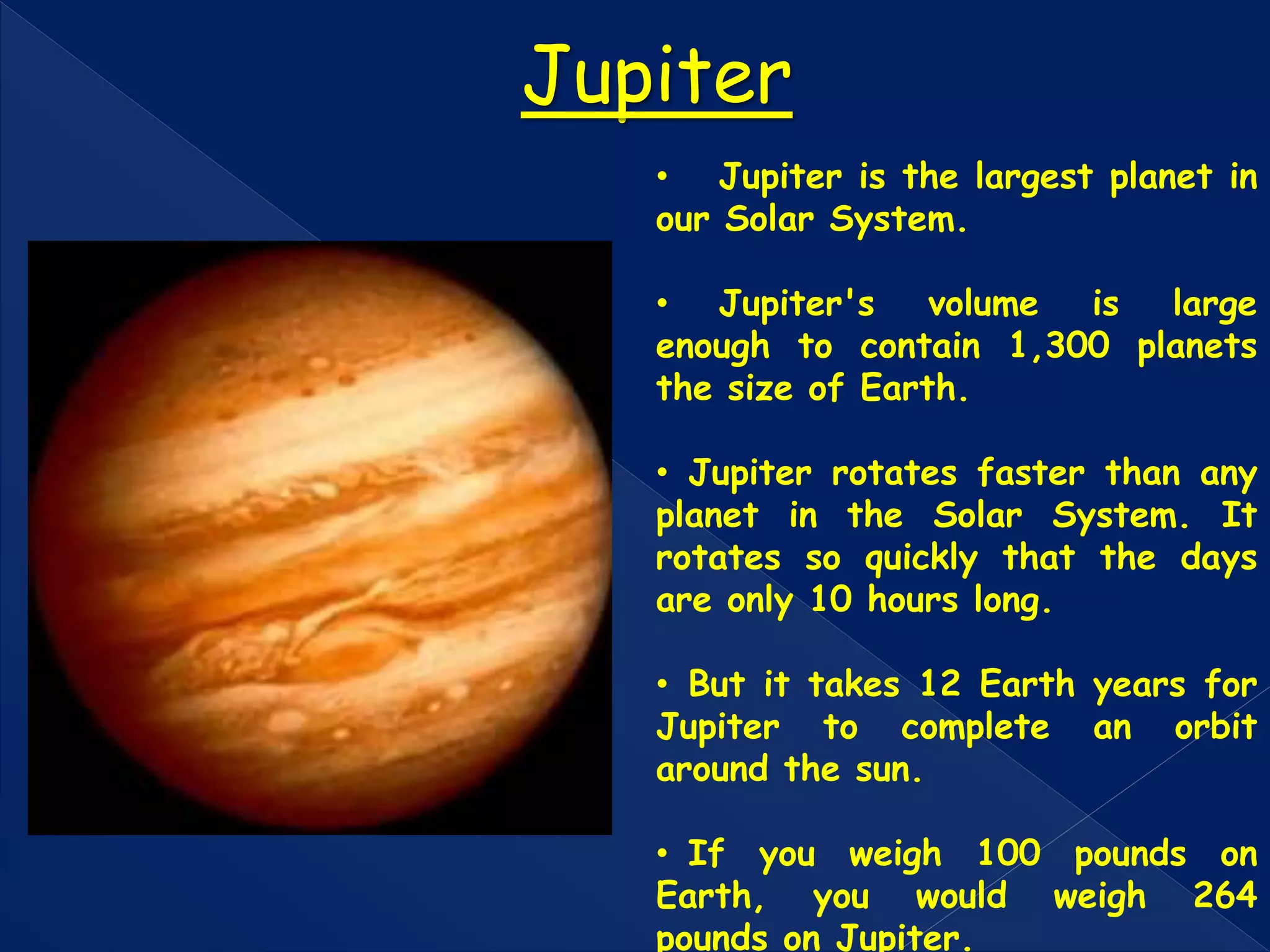 • Jupiter is the largest planet in
our Solar System.
• Jupiter's volume is large
enough to contain 1,300 planets
the size of Earth.
• Jupiter rotates faster than any
planet in the Solar System. It
rotates so quickly that the days
are only 10 hours long.
• But it takes 12 Earth years for
Jupiter to complete an orbit
around the sun.
• If you weigh 100 pounds on
Earth, you would weigh 264
pounds on Jupiter.
Jupiter
 