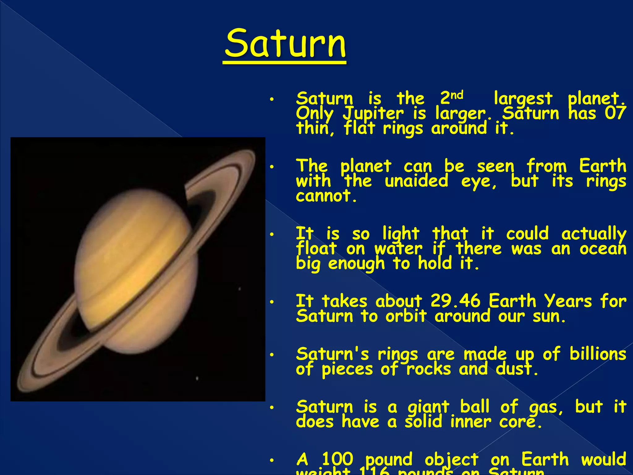 • Saturn is the 2nd largest planet.
Only Jupiter is larger. Saturn has 07
thin, flat rings around it.
• The planet can be seen from Earth
with the unaided eye, but its rings
cannot.
• It is so light that it could actually
float on water if there was an ocean
big enough to hold it.
• It takes about 29.46 Earth Years for
Saturn to orbit around our sun.
• Saturn's rings are made up of billions
of pieces of rocks and dust.
• Saturn is a giant ball of gas, but it
does have a solid inner core.
• A 100 pound object on Earth would
Saturn
 