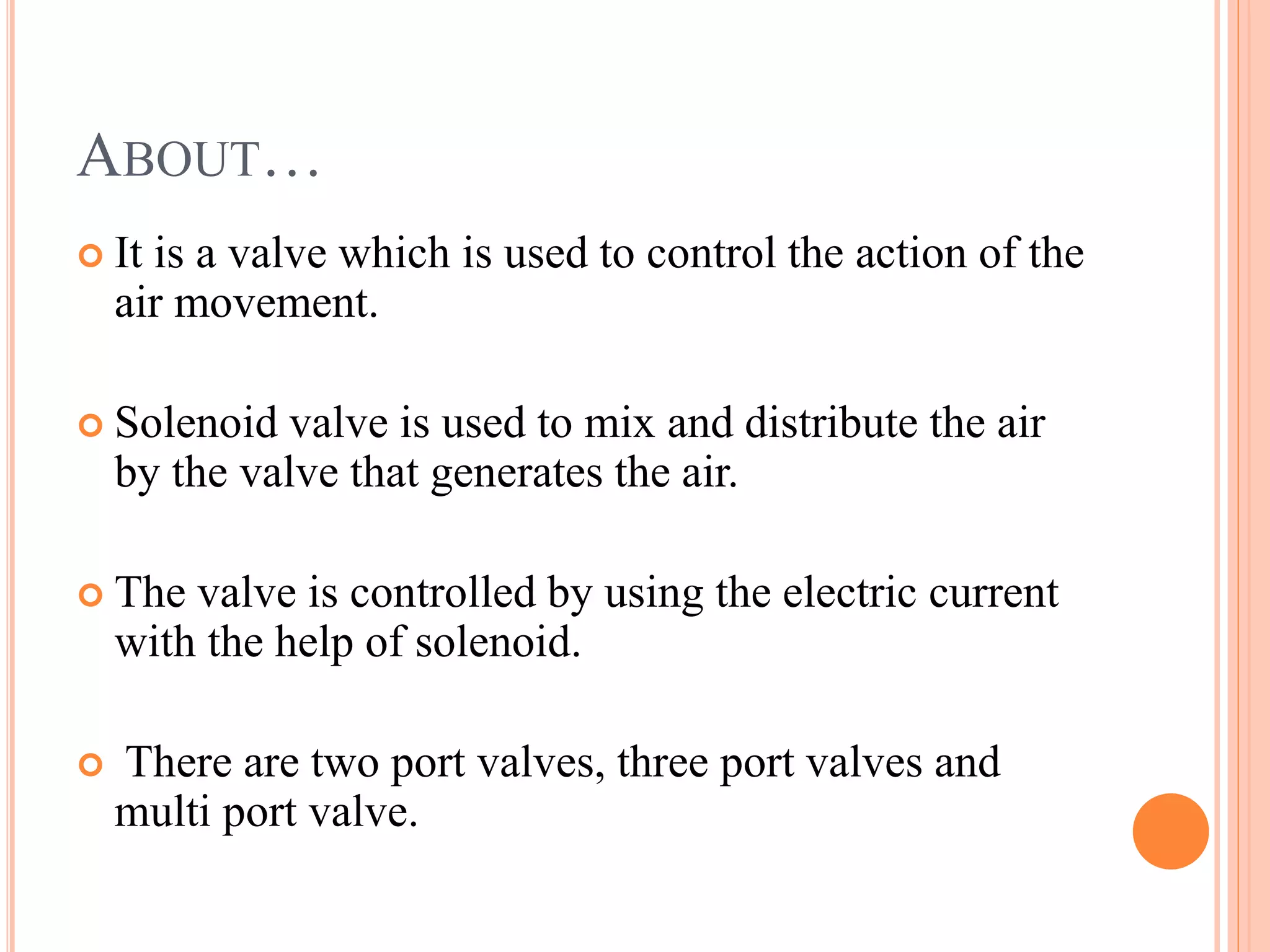 ABOUT…
It is a valve which is used to control the action of the
air movement.
Solenoid valve is used to mix and distribute the air
by the valve that generates the air.
The valve is controlled by using the electric current
with the help of solenoid.
There are two port valves, three port valves and
multi port valve.