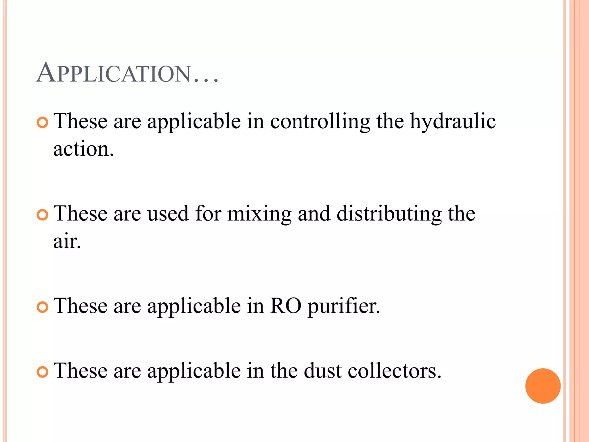 APPLICATION…
These are applicable in controlling the hydraulic
action.
These are used for mixing and distributing the
air.
These are applicable in RO purifier.
These are applicable in the dust collectors.