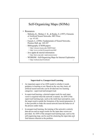 Self-Organizing Maps (SOMs)
• Resources
– Mehotra, K., Mohan, C. K., & Ranka, S. (1997). Elements
of Artificial Neural Networks. MIT Press
• pp. 187-202

– Fausett, L. (1994). Fundamentals of Neural Networks.
Prentice Hall. pp. 169-187
– Bibliography of SOM papers
• http://citeseer.ist.psu.edu/104693.html
• http://www.cis.hut.fi/research/som-bibl/

– Java applet & tutorial information
• http://davis.wpi.edu/~matt/courses/soms/

– WEBSOM - Self-Organizing Maps for Internet Exploration
• http://websom.hut.fi/websom/

2

Supervised vs. Unsupervised Learning
•

An important aspect of an ANN model is whether it needs
guidance in learning or not. Based on the way they learn, all
artificial neural networks can be divided into two learning
categories - supervised and unsupervised.

•

In supervised learning, a desired output result for each input
vector is required when the network is trained. An ANN of the
supervised learning type, such as the multi-layer perceptron, uses
the target result to guide the formation of the neural parameters. It
is thus possible to make the neural network learn the behavior of
the process under study.

•

In unsupervised learning, the training of the network is entirely
data-driven and no target results for the input data vectors are
provided. An ANN of the unsupervised learning type, such as the
self-organizing map, can be used for clustering the input data and
3
find features inherent to the problem.

1

 