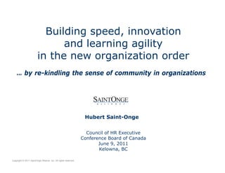 Building speed, innovation
and learning agility
in the new organization order
Hubert Saint-Onge
Council of HR Executive
Conference Board of Canada
June 9, 2011
Kelowna, BC
Copyright © 2011 SaintOnge Alliance Inc. All rights reserved.
… by re-kindling the sense of community in organizations
 