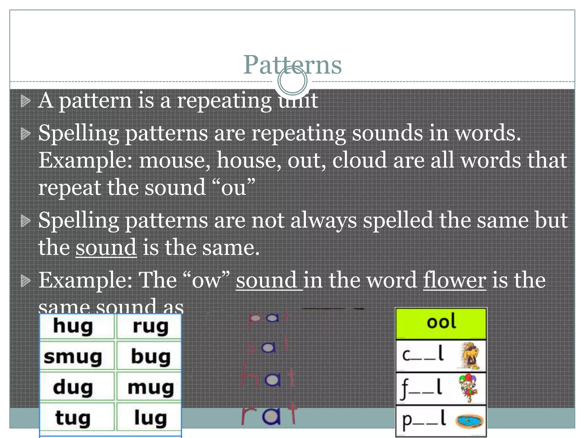 Patterns
A pattern is a repeating unit
Spelling patterns are repeating sounds in words.
Example: mouse, house, out, cloud are all words that
repeat the sound “ou”
Spelling patterns are not always spelled the same but
the sound is the same.
Example: The “ow” sound in the word flower is the
same sound as

 