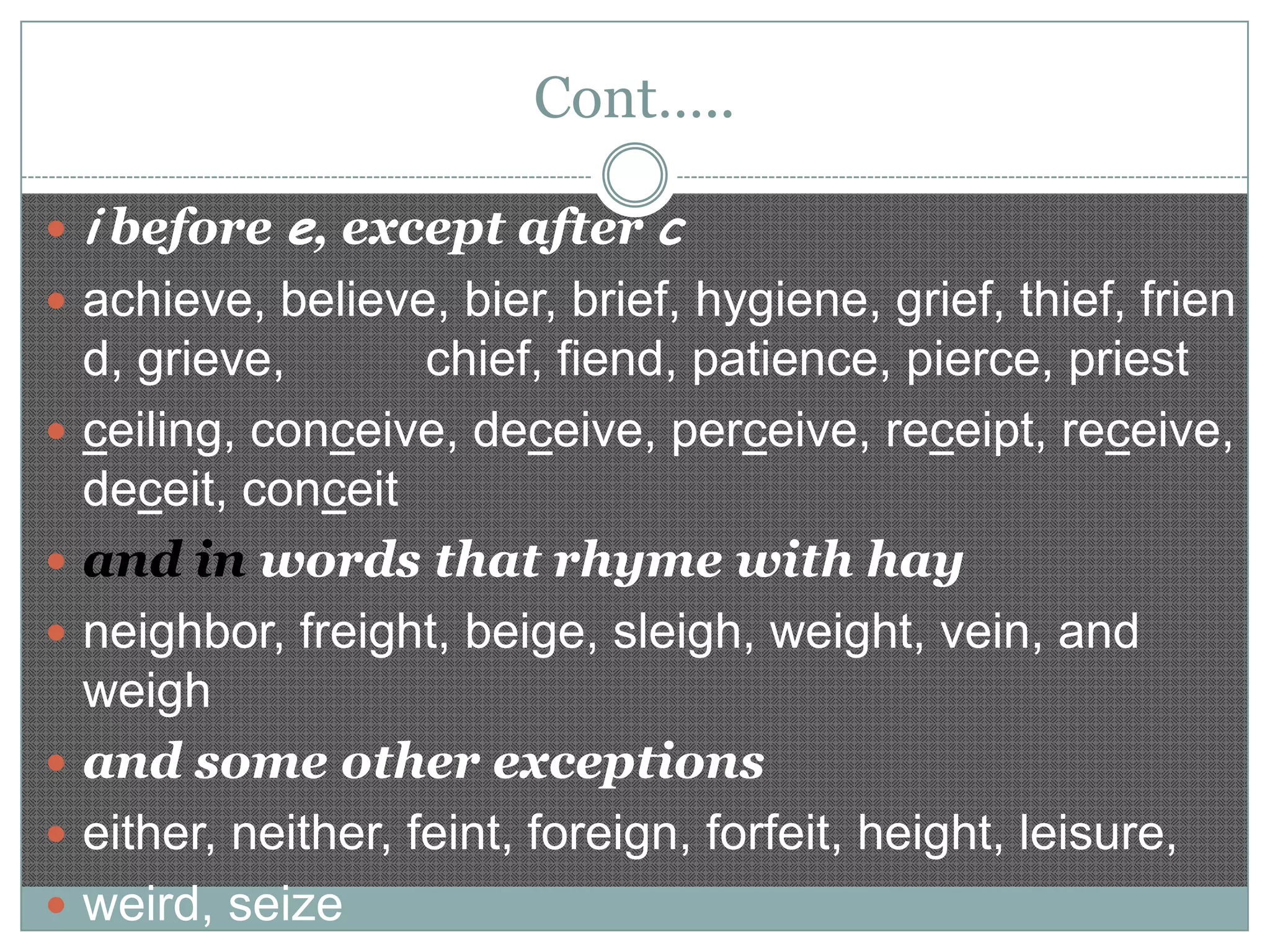 Cont…..
 i before e, except after

c

 achieve, believe, bier, brief, hygiene, grief, thief, frien









d, grieve,
chief, fiend, patience, pierce, priest
ceiling, conceive, deceive, perceive, receipt, receive,
deceit, conceit
and in words that rhyme with hay
neighbor, freight, beige, sleigh, weight, vein, and
weigh
and some other exceptions
either, neither, feint, foreign, forfeit, height, leisure,
weird, seize

 