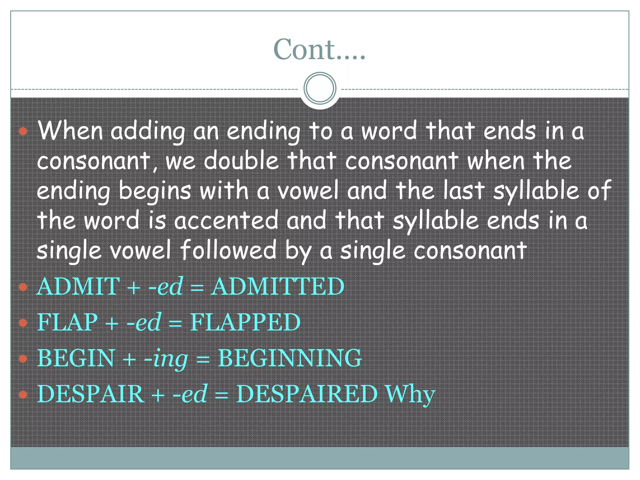 Cont….
 When adding an ending to a word that ends in a







consonant, we double that consonant when the
ending begins with a vowel and the last syllable of
the word is accented and that syllable ends in a
single vowel followed by a single consonant
ADMIT + -ed = ADMITTED
FLAP + -ed = FLAPPED
BEGIN + -ing = BEGINNING
DESPAIR + -ed = DESPAIRED Why

 