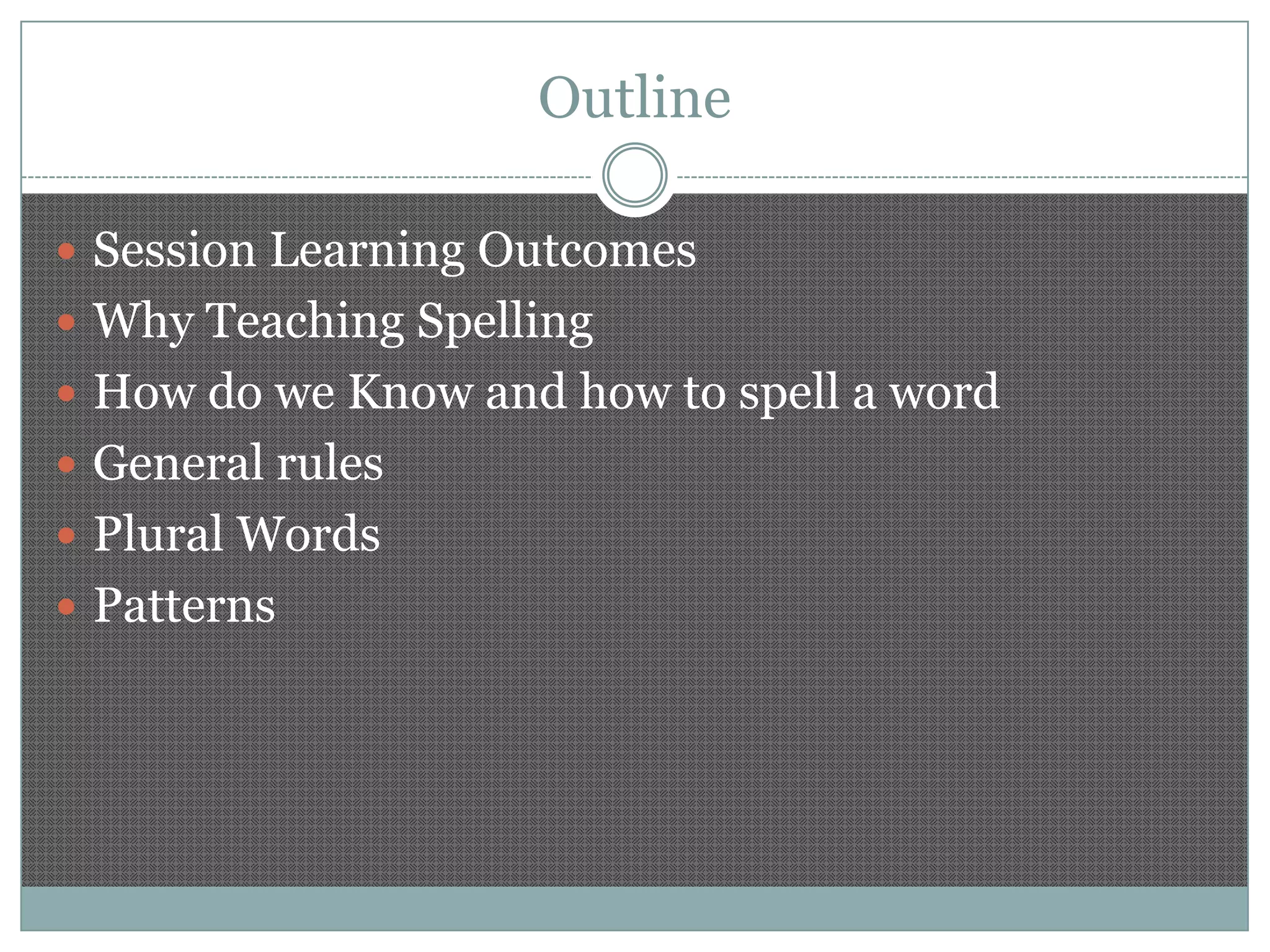 Outline
 Session Learning Outcomes

 Why Teaching Spelling
 How do we Know and how to spell a word
 General rules
 Plural Words
 Patterns

 