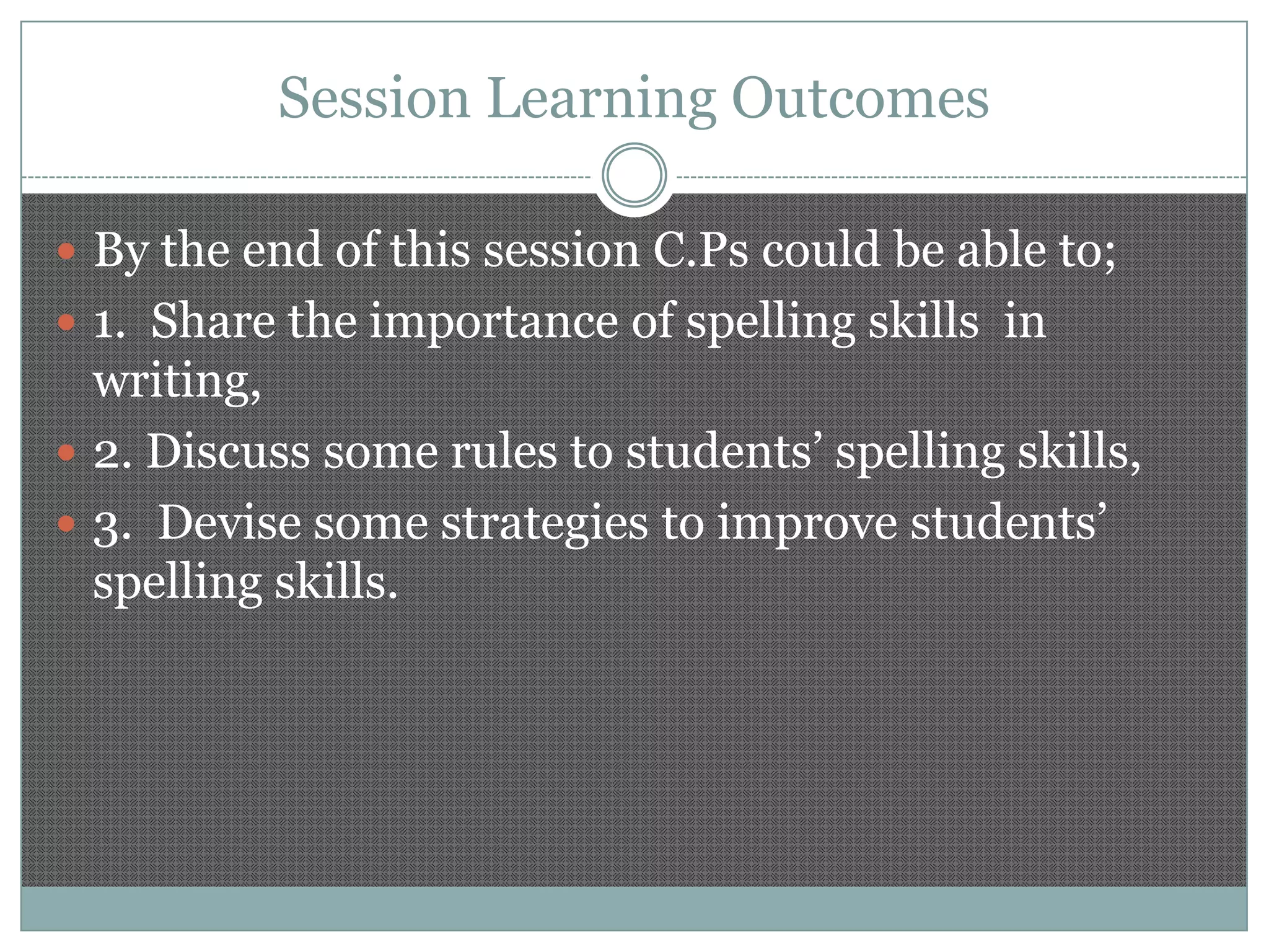 Session Learning Outcomes
 By the end of this session C.Ps could be able to;

 1. Share the importance of spelling skills in

writing,
 2. Discuss some rules to students’ spelling skills,
 3. Devise some strategies to improve students’
spelling skills.

 