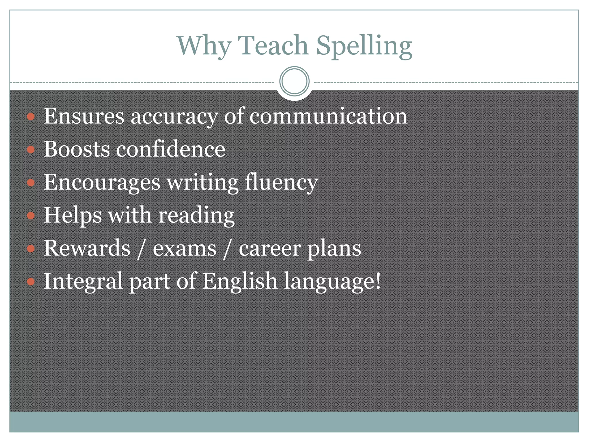 Why Teach Spelling
 Ensures accuracy of communication

 Boosts confidence
 Encourages writing fluency
 Helps with reading
 Rewards / exams / career plans
 Integral part of English language!

 