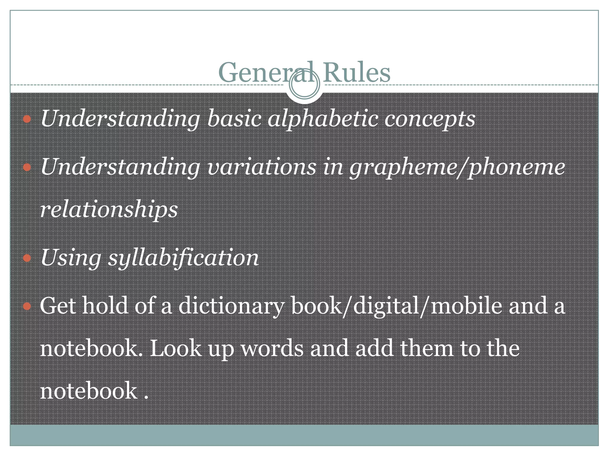 General Rules
 Understanding basic alphabetic concepts

 Understanding variations in grapheme/phoneme

relationships
 Using syllabification
 Get hold of a dictionary book/digital/mobile and a

notebook. Look up words and add them to the
notebook .

 