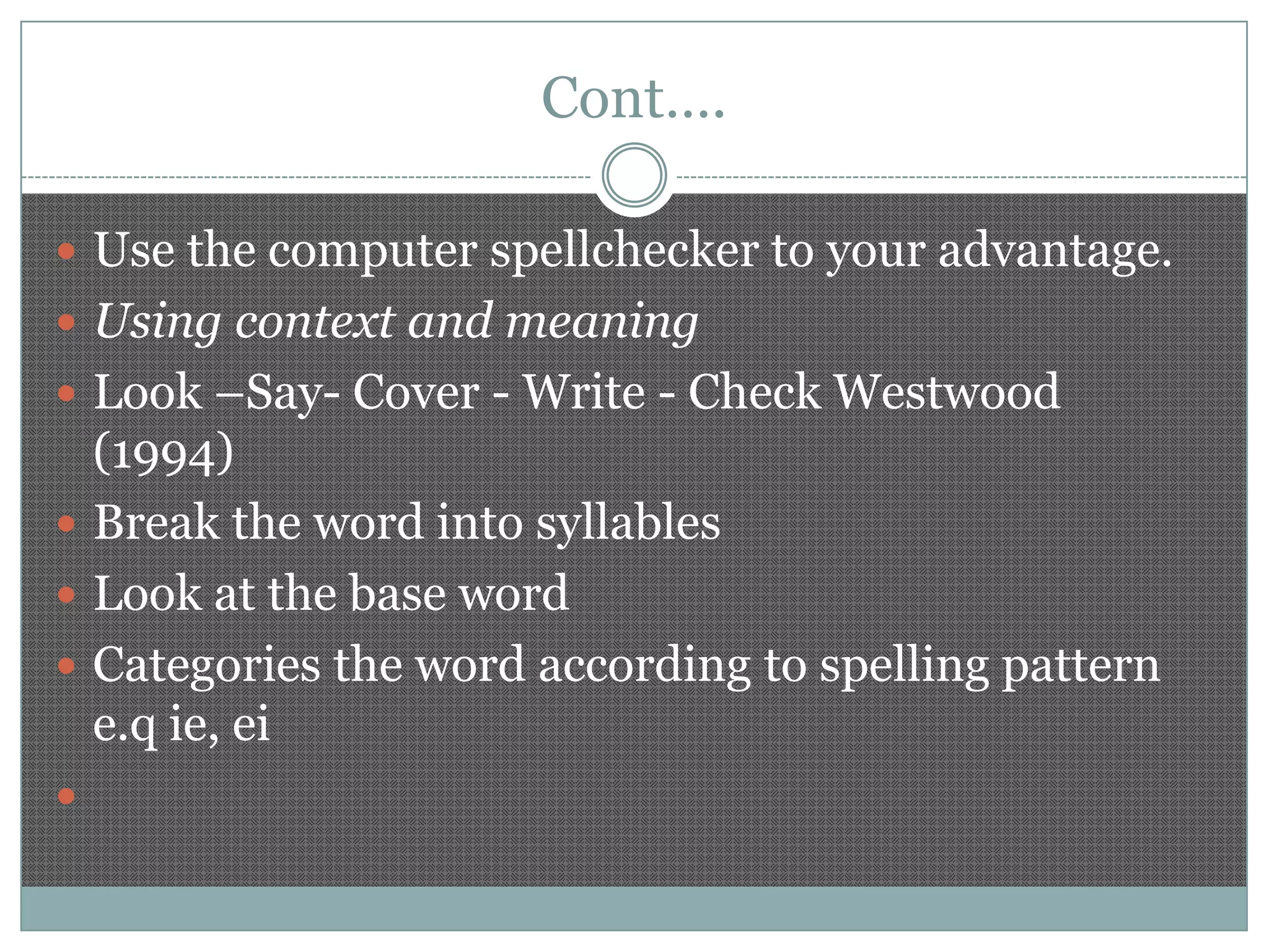 Cont….
 Use the computer spellchecker to your advantage.

 Using context and meaning
 Look –Say- Cover - Write - Check Westwood

(1994)
 Break the word into syllables
 Look at the base word
 Categories the word according to spelling pattern
e.q ie, ei


 