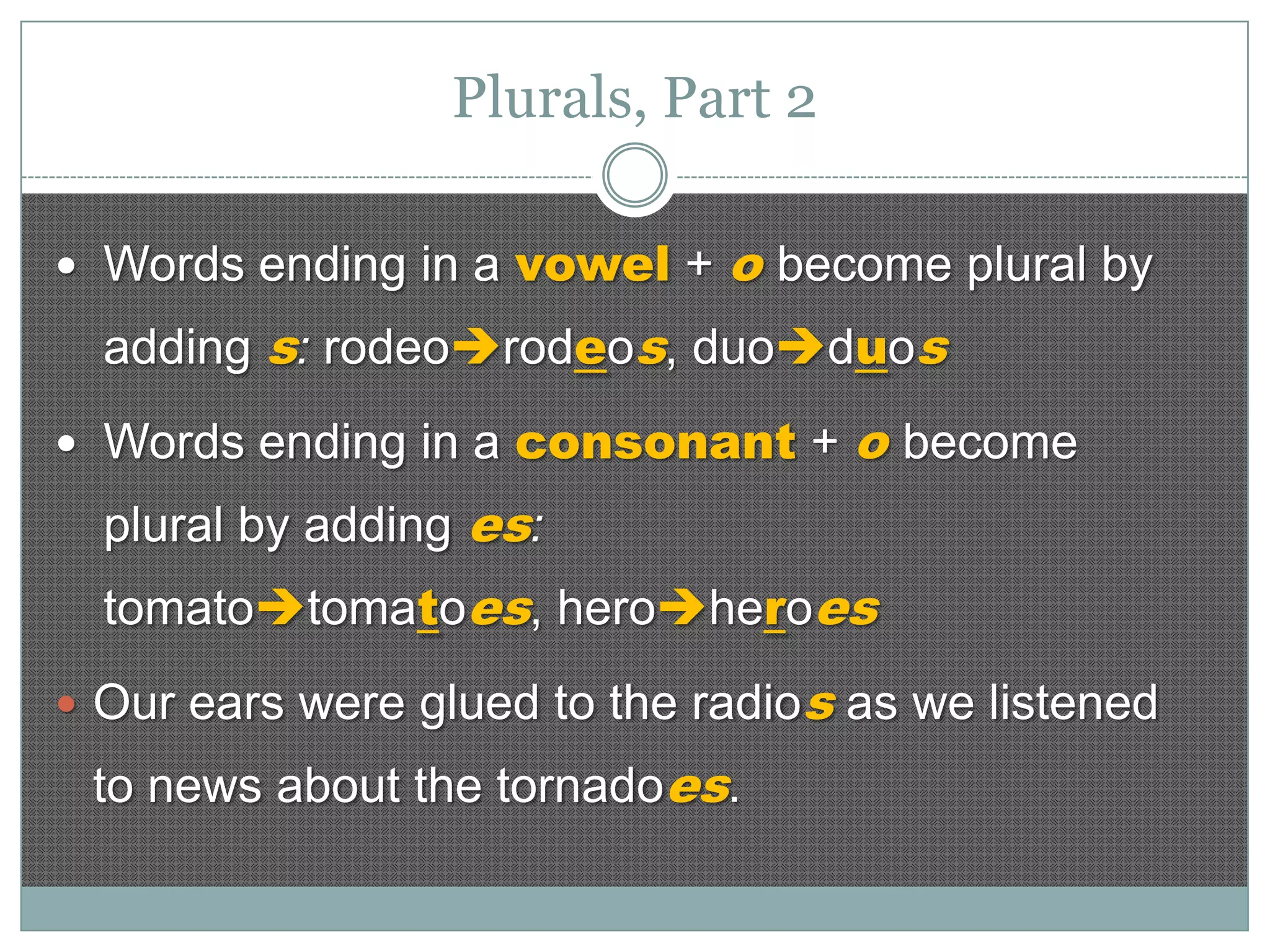Plurals, Part 2
 Words ending in a vowel +

o become plural by

adding s: rodeorodeos, duoduos
 Words ending in a consonant +

o become

plural by adding es:
tomatotomatoes, heroheroes
 Our ears were glued to the radios as we listened

to news about the tornadoes.

 