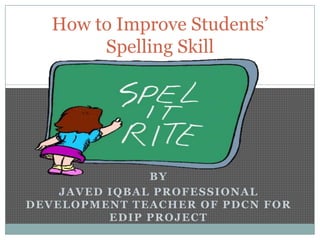 How to Improve Students’
Spelling Skill

BY
JAVED IQBAL PROFESSIONAL
DEVELOPMENT TEACHER OF PDCN FOR
EDIP PROJECT

 