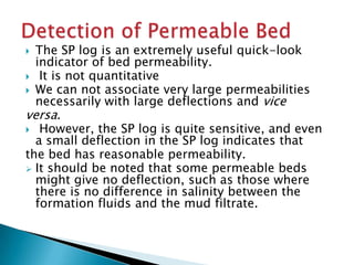 The SP log is an extremely useful quick-look
indicator of bed permeability.
 It is not quantitative
 We can not associate very large permeabilities
necessarily with large deflections and vice
versa.
 However, the SP log is quite sensitive, and even
a small deflection in the SP log indicates that
the bed has reasonable permeability.
 It should be noted that some permeable beds
might give no deflection, such as those where
there is no difference in salinity between the
formation fluids and the mud filtrate.


 
