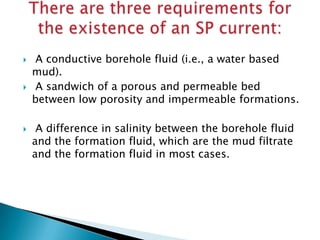 





A conductive borehole fluid (i.e., a water based
mud).
A sandwich of a porous and permeable bed
between low porosity and impermeable formations.
A difference in salinity between the borehole fluid
and the formation fluid, which are the mud filtrate
and the formation fluid in most cases.

 